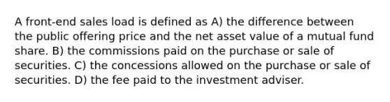 A front-end sales load is defined as A) the difference between the public offering price and the net asset value of a mutual fund share. B) the commissions paid on the purchase or sale of securities. C) the concessions allowed on the purchase or sale of securities. D) the fee paid to the investment adviser.