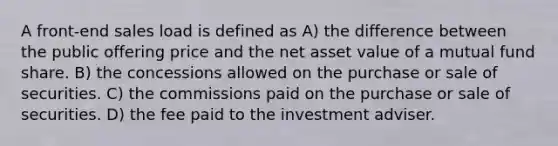 A front-end sales load is defined as A) the difference between the public offering price and the net asset value of a mutual fund share. B) the concessions allowed on the purchase or sale of securities. C) the commissions paid on the purchase or sale of securities. D) the fee paid to the investment adviser.