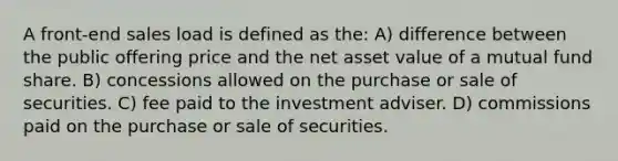 A front-end sales load is defined as the: A) difference between the public offering price and the net asset value of a mutual fund share. B) concessions allowed on the purchase or sale of securities. C) fee paid to the investment adviser. D) commissions paid on the purchase or sale of securities.