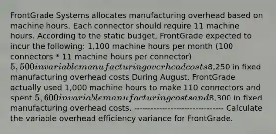 FrontGrade Systems allocates manufacturing overhead based on machine hours. Each connector should require 11 machine hours. According to the static budget, FrontGrade expected to incur the following: 1,100 machine hours per month (100 connectors * 11 machine hours per connector) 5,500 in variable manufacturing overhead costs8,250 in fixed manufacturing overhead costs During August, FrontGrade actually used 1,000 machine hours to make 110 connectors and spent 5,600 in variable manufacturing costs and8,300 in fixed manufacturing overhead costs. -------------------------------- Calculate the variable overhead efficiency variance for FrontGrade.