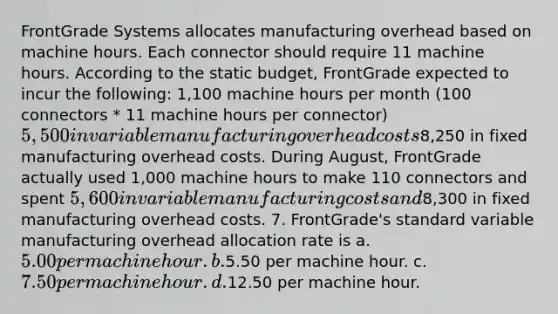 FrontGrade Systems allocates manufacturing overhead based on machine hours. Each connector should require 11 machine hours. According to the static budget, FrontGrade expected to incur the following: 1,100 machine hours per month (100 connectors * 11 machine hours per connector) 5,500 in variable manufacturing overhead costs8,250 in fixed manufacturing overhead costs. During August, FrontGrade actually used 1,000 machine hours to make 110 connectors and spent 5,600 in variable manufacturing costs and8,300 in fixed manufacturing overhead costs. 7. FrontGrade's standard variable manufacturing overhead allocation rate is a. 5.00 per machine hour. b.5.50 per machine hour. c. 7.50 per machine hour. d.12.50 per machine hour.