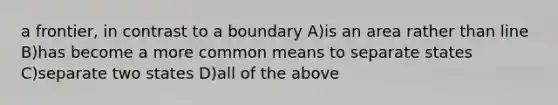 a frontier, in contrast to a boundary A)is an area rather than line B)has become a more common means to separate states C)separate two states D)all of the above