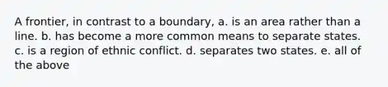 A frontier, in contrast to a boundary, a. is an area rather than a line. b. has become a more common means to separate states. c. is a region of ethnic conflict. d. separates two states. e. all of the above