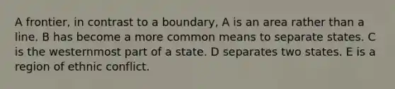 A frontier, in contrast to a boundary, A is an area rather than a line. B has become a more common means to separate states. C is the westernmost part of a state. D separates two states. E is a region of ethnic conflict.