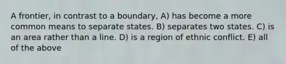 A frontier, in contrast to a boundary, A) has become a more common means to separate states. B) separates two states. C) is an area rather than a line. D) is a region of ethnic conflict. E) all of the above