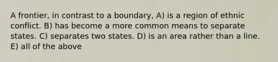 A frontier, in contrast to a boundary, A) is a region of ethnic conflict. B) has become a more common means to separate states. C) separates two states. D) is an area rather than a line. E) all of the above