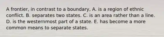 A frontier, in contrast to a boundary, A. is a region of ethnic conflict. B. separates two states. C. is an area rather than a line. D. is the westernmost part of a state. E. has become a more common means to separate states.