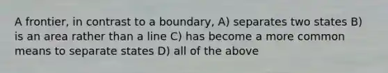 A frontier, in contrast to a boundary, A) separates two states B) is an area rather than a line C) has become a more common means to separate states D) all of the above