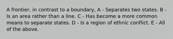 A frontier, in contrast to a boundary, A - Separates two states. B - Is an area rather than a line. C - Has become a more common means to separate states. D - Is a region of ethnic conflict. E - All of the above.