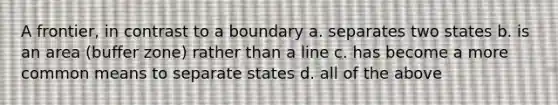 A frontier, in contrast to a boundary a. separates two states b. is an area (buffer zone) rather than a line c. has become a more common means to separate states d. all of the above