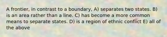 A frontier, in contrast to a boundary, A) separates two states. B) is an area rather than a line. C) has become a more common means to separate states. D) is a region of ethnic conflict E) all of the above