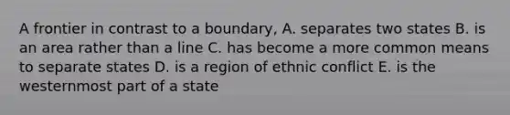 A frontier in contrast to a boundary, A. separates two states B. is an area rather than a line C. has become a more common means to separate states D. is a region of ethnic conflict E. is the westernmost part of a state