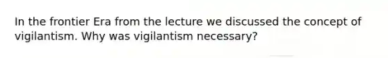 In the frontier Era from the lecture we discussed the concept of vigilantism. Why was vigilantism necessary?