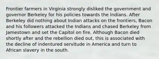 Frontier farmers in Virginia strongly disliked the government and governor Berkeley for his policies towards the Indians. After Berkeley did nothing about Indian attacks on the frontiers, Bacon and his followers attacked the Indians and chased Berkeley from Jamestown and set the Capitol on fire. Although Bacon died shortly after and the rebellion died out, this is associated with the decline of indentured servitude in America and turn to African slavery in the south.