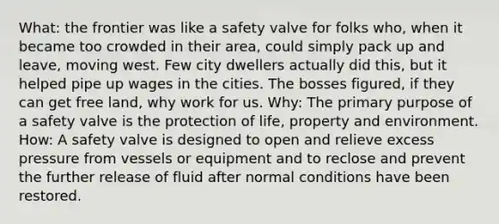 What: the frontier was like a safety valve for folks who, when it became too crowded in their area, could simply pack up and leave, moving west. Few city dwellers actually did this, but it helped pipe up wages in the cities. The bosses figured, if they can get free land, why work for us. Why: The primary purpose of a safety valve is the protection of life, property and environment. How: A safety valve is designed to open and relieve excess pressure from vessels or equipment and to reclose and prevent the further release of fluid after normal conditions have been restored.