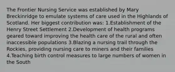 The Frontier Nursing Service was established by Mary Breckinridge to emulate systems of care used in the Highlands of Scotland. Her biggest contribution was: 1.Establishment of the Henry Street Settlement 2.Development of health programs geared toward improving the health care of the rural and often inaccessible populations 3.Blazing a nursing trail through the Rockies, providing nursing care to miners and their families 4.Teaching birth control measures to large numbers of women in the South