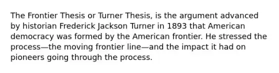 The Frontier Thesis or Turner Thesis, is the argument advanced by historian Frederick Jackson Turner in 1893 that American democracy was formed by the American frontier. He stressed the process—the moving frontier line—and the impact it had on pioneers going through the process.