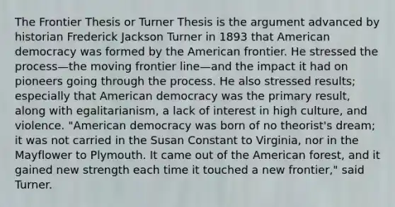 The Frontier Thesis or Turner Thesis is the argument advanced by historian Frederick Jackson Turner in 1893 that American democracy was formed by the American frontier. He stressed the process—the moving frontier line—and the impact it had on pioneers going through the process. He also stressed results; especially that American democracy was the primary result, along with egalitarianism, a lack of interest in high culture, and violence. "American democracy was born of no theorist's dream; it was not carried in the Susan Constant to Virginia, nor in the Mayflower to Plymouth. It came out of the American forest, and it gained new strength each time it touched a new frontier," said Turner.