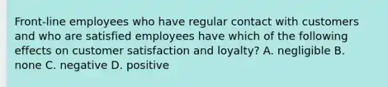 ​Front-line employees who have regular contact with customers and who are satisfied employees have which of the following effects on customer satisfaction and​ loyalty? A. negligible B. none C. negative D. positive