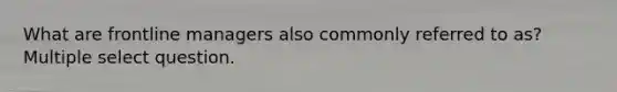 What are frontline managers also commonly referred to as? Multiple select question.