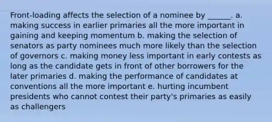 Front-loading affects the selection of a nominee by ______. a. making success in earlier primaries all the more important in gaining and keeping momentum b. making the selection of senators as party nominees much more likely than the selection of governors c. making money less important in early contests as long as the candidate gets in front of other borrowers for the later primaries d. making the performance of candidates at conventions all the more important e. hurting incumbent presidents who cannot contest their party's primaries as easily as challengers