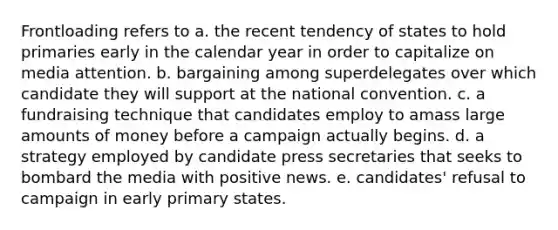 Frontloading refers to a. the recent tendency of states to hold primaries early in the calendar year in order to capitalize on media attention. b. bargaining among superdelegates over which candidate they will support at the national convention. c. a fundraising technique that candidates employ to amass large amounts of money before a campaign actually begins. d. a strategy employed by candidate press secretaries that seeks to bombard the media with positive news. e. candidates' refusal to campaign in early primary states.