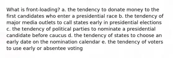 What is front-loading? a. the tendency to donate money to the first candidates who enter a presidential race b. the tendency of major media outlets to call states early in presidential elections c. the tendency of political parties to nominate a presidential candidate before caucus d. the tendency of states to choose an early date on the nomination calendar e. the tendency of voters to use early or absentee voting