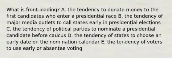 What is front-loading? A. the tendency to donate money to the first candidates who enter a presidential race B. the tendency of major media outlets to call states early in presidential elections C. the tendency of political parties to nominate a presidential candidate before caucus D. the tendency of states to choose an early date on the nomination calendar E. the tendency of voters to use early or absentee voting