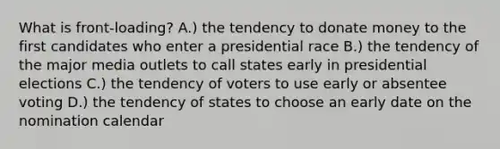 What is front-loading? A.) the tendency to donate money to the first candidates who enter a presidential race B.) the tendency of the major media outlets to call states early in presidential elections C.) the tendency of voters to use early or absentee voting D.) the tendency of states to choose an early date on the nomination calendar