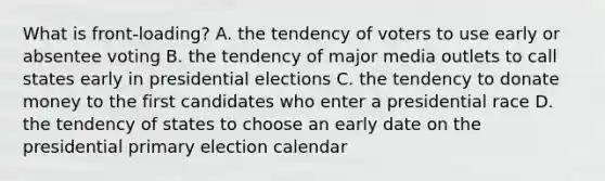 What is front-loading? A. the tendency of voters to use early or absentee voting B. the tendency of major media outlets to call states early in presidential elections C. the tendency to donate money to the first candidates who enter a presidential race D. the tendency of states to choose an early date on the presidential primary election calendar