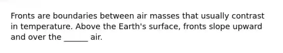 Fronts are boundaries between air masses that usually contrast in temperature. Above the Earth's surface, fronts slope upward and over the ______ air.