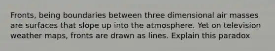 Fronts, being boundaries between three dimensional <a href='https://www.questionai.com/knowledge/kxxue2ni5z-air-masses' class='anchor-knowledge'>air masses</a> are surfaces that slope up into the atmosphere. Yet on television weather maps, fronts are drawn as lines. Explain this paradox