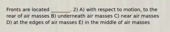 Fronts are located ________. 2) A) with respect to motion, to the rear of <a href='https://www.questionai.com/knowledge/kxxue2ni5z-air-masses' class='anchor-knowledge'>air masses</a> B) underneath air masses C) near air masses D) at the edges of air masses E) in the middle of air masses