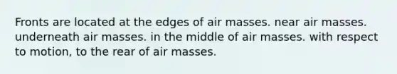 Fronts are located at the edges of air masses. near air masses. underneath air masses. in the middle of air masses. with respect to motion, to the rear of air masses.