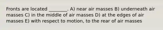 Fronts are located ________. A) near <a href='https://www.questionai.com/knowledge/kxxue2ni5z-air-masses' class='anchor-knowledge'>air masses</a> B) underneath air masses C) in the middle of air masses D) at the edges of air masses E) with respect to motion, to the rear of air masses