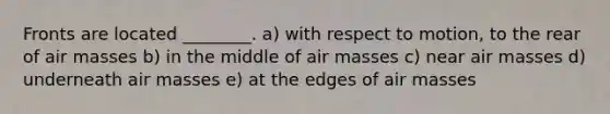 Fronts are located ________. a) with respect to motion, to the rear of <a href='https://www.questionai.com/knowledge/kxxue2ni5z-air-masses' class='anchor-knowledge'>air masses</a> b) in the middle of air masses c) near air masses d) underneath air masses e) at the edges of air masses