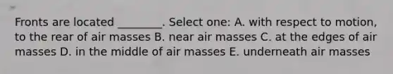 Fronts are located ________. Select one: A. with respect to motion, to the rear of air masses B. near air masses C. at the edges of air masses D. in the middle of air masses E. underneath air masses