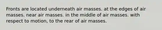 Fronts are located underneath <a href='https://www.questionai.com/knowledge/kxxue2ni5z-air-masses' class='anchor-knowledge'>air masses</a>. at the edges of air masses. near air masses. in the middle of air masses. with respect to motion, to the rear of air masses.