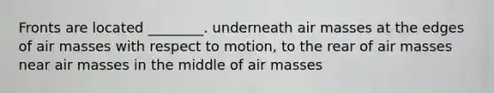 Fronts are located ________. underneath air masses at the edges of air masses with respect to motion, to the rear of air masses near air masses in the middle of air masses