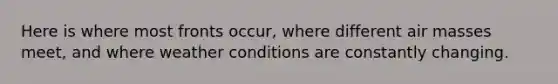 Here is where most fronts occur, where different air masses meet, and where weather conditions are constantly changing.