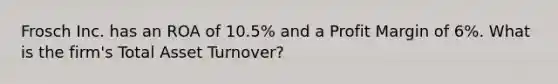 Frosch Inc. has an ROA of 10.5% and a Profit Margin of 6%. What is the firm's Total Asset Turnover?