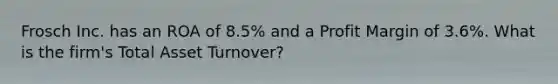 Frosch Inc. has an ROA of 8.5% and a Profit Margin of 3.6%. What is the firm's Total Asset Turnover?