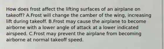 How does frost affect the lifting surfaces of an airplane on takeoff? A.Frost will change the camber of the wing, increasing lift during takeoff. B.Frost may cause the airplane to become airborne with a lower angle of attack at a lower indicated airspeed. C.Frost may prevent the airplane from becoming airborne at normal takeoff speed.