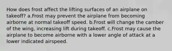 How does frost affect the lifting surfaces of an airplane on takeoff? a.Frost may prevent the airplane from becoming airborne at normal takeoff speed. b.Frost will change the camber of the wing, increasing lift during takeoff. c.Frost may cause the airplane to become airborne with a lower angle of attack at a lower indicated airspeed.