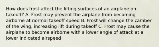 How does frost affect the lifting surfaces of an airplane on takeoff? A. Frost may prevent the airplane from becoming airborne at normal takeoff speed B. Frost will change the camber of the wing, increasing lift during takeoff C. Frost may cause the airplane to become airborne with a lower angle of attack at a lower indicated airspeed