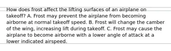 How does frost affect the lifting surfaces of an airplane on takeoff? A. Frost may prevent the airplane from becoming airborne at normal takeoff speed. B. Frost will change the camber of the wing, increasing lift during takeoff. C. Frost may cause the airplane to become airborne with a lower angle of attack at a lower indicated airspeed.