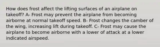 How does frost affect the lifting surfaces of an airplane on takeoff? A- Frost may prevent the airplane from becoming airborne at normal takeoff speed. B- Frost changes the camber of the wing, increasing lift during takeoff. C- Frost may cause the airplane to become airborne with a lower of attack at a lower indicated airspeed.