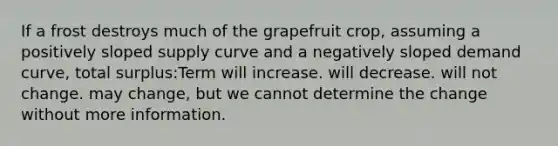 If a frost destroys much of the grapefruit crop, assuming a positively sloped supply curve and a negatively sloped demand curve, total surplus:Term will increase. will decrease. will not change. may change, but we cannot determine the change without more information.