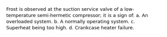 Frost is observed at the suction service valve of a low-temperature semi-hermetic compressor; it is a sign of: a. An overloaded system. b. A normally operating system. c. Superheat being too high. d. Crankcase heater failure.