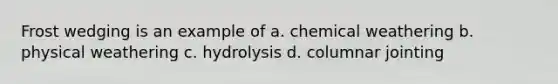 Frost wedging is an example of a. chemical weathering b. physical weathering c. hydrolysis d. columnar jointing